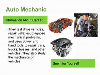 Information About Career

   They test drive vehicles,
    repair vehicles, diagnose
    mechanical problems,
    and uses power and
    hand tools to repair cars,
    trucks, busses, and other
    vehicles. They also study
    the mechanics of
    vehicles.
                                 See it for Yourself
 