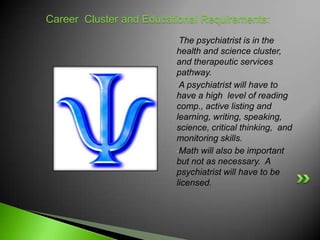 Career Cluster and Educational Requirements:
                         •The psychiatrist is in the
                         health and science cluster,
                         and therapeutic services
                         pathway.
                         •A psychiatrist will have to
                         have a high level of reading
                         comp., active listing and
                         learning, writing, speaking,
                         science, critical thinking, and
                         monitoring skills.
                         •Math will also be important
                         but not as necessary. A
                         psychiatrist will have to be
                         licensed.
 
