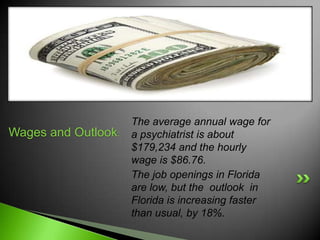 The average annual wage for
Wages and Outlook:   a psychiatrist is about
                     $179,234 and the hourly
                     wage is $86.76.
                     The job openings in Florida
                     are low, but the outlook in
                     Florida is increasing faster
                     than usual, by 18%.
 