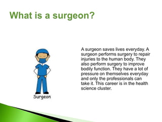 A surgeon saves lives everyday. A
surgeon performs surgery to repair
injuries to the human body. They
also perform surgery to improve
bodily function. They have a lot of
pressure on themselves everyday
and only the professionals can
take it. This career is in the health
science cluster.
 