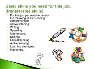    For this job you need to master
    the following skills: Reading
    comprehension
   Active listening
   Writing
   Speaking
   Mathematics
   Science
   Critical thinking
   Active learning
   Learning strategies
   Monitoring.
 