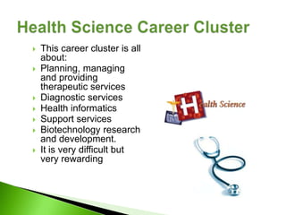    This career cluster is all
    about:
   Planning, managing
    and providing
    therapeutic services
   Diagnostic services
   Health informatics
   Support services
   Biotechnology research
    and development.
   It is very difficult but
    very rewarding
 