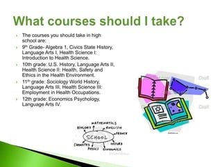    The courses you should take in high
    school are:
   9th Grade- Algebra 1, Civics State History,
    Language Arts I, Health Science I:
    Introduction to Health Science.
   10th grade: U.S. History, Language Arts II,
    Health Science II: Health, Safety and
    Ethics in the Health Environment.
   11th grade: Sociology World History,
    Language Arts III, Health Science III:
    Employment in Health Occupations.
   12th grade: Economics Psychology,
    Language Arts IV.
 