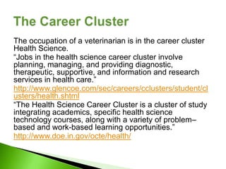 The occupation of a veterinarian is in the career cluster
Health Science.
“Jobs in the health science career cluster involve
planning, managing, and providing diagnostic,
therapeutic, supportive, and information and research
services in health care.”
http://www.glencoe.com/sec/careers/cclusters/student/cl
usters/health.shtml
“The Health Science Career Cluster is a cluster of study
integrating academics, specific health science
technology courses, along with a variety of problem–
based and work-based learning opportunities.”
http://www.doe.in.gov/octe/health/
 