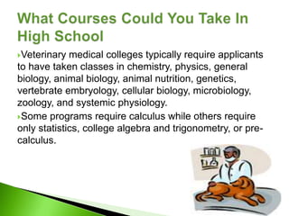 Veterinary  medical colleges typically require applicants
to have taken classes in chemistry, physics, general
biology, animal biology, animal nutrition, genetics,
vertebrate embryology, cellular biology, microbiology,
zoology, and systemic physiology.
Some programs require calculus while others require
only statistics, college algebra and trigonometry, or pre-
calculus.
 