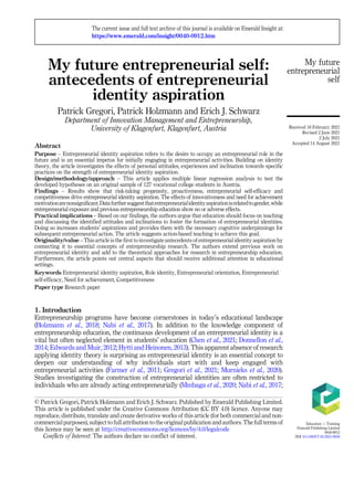 My future entrepreneurial self:
antecedents of entrepreneurial
identity aspiration
Patrick Gregori, Patrick Holzmann and Erich J. Schwarz
Department of Innovation Management and Entrepreneurship,
University of Klagenfurt, Klagenfurt, Austria
Abstract
Purpose – Entrepreneurial identity aspiration refers to the desire to occupy an entrepreneurial role in the
future and is an essential impetus for initially engaging in entrepreneurial activities. Building on identity
theory, the article investigates the effects of personal attitudes, experiences and inclination towards specific
practices on the strength of entrepreneurial identity aspiration.
Design/methodology/approach – This article applies multiple linear regression analysis to test the
developed hypotheses on an original sample of 127 vocational college students in Austria.
Findings – Results show that risk-taking propensity, proactiveness, entrepreneurial self-efficacy and
competitiveness drive entrepreneurial identity aspiration. The effects of innovativeness and need for achievement
motivationarenonsignificant.Datafurthersuggestthatentrepreneurialidentityaspirationisrelatedtogender,while
entrepreneurial exposure and previous entrepreneurship education show no or adverse effects.
Practical implications – Based on our findings, the authors argue that education should focus on teaching
and discussing the identified attitudes and inclinations to foster the formation of entrepreneurial identities.
Doing so increases students’ aspirations and provides them with the necessary cognitive underpinnings for
subsequent entrepreneurial action. The article suggests action-based teaching to achieve this goal.
Originality/value – This article is the first to investigate antecedents of entrepreneurial identity aspiration by
connecting it to essential concepts of entrepreneurship research. The authors extend previous work on
entrepreneurial identity and add to the theoretical approaches for research in entrepreneurship education.
Furthermore, the article points out central aspects that should receive additional attention in educational
settings.
Keywords Entrepreneurial identity aspiration, Role identity, Entrepreneurial orientation, Entrepreneurial
self-efficacy, Need for achievement, Competitiveness
Paper type Research paper
1. Introduction
Entrepreneurship programs have become cornerstones in today’s educational landscape
(Holzmann et al., 2018; Nabi et al., 2017). In addition to the knowledge component of
entrepreneurship education, the continuous development of an entrepreneurial identity is a
vital but often neglected element in students’ education (Chen et al., 2021; Donnellon et al.,
2014; Edwards and Muir, 2012; Hytti and Heinonen, 2013). This apparent absence of research
applying identity theory is surprising as entrepreneurial identity is an essential concept to
deepen our understanding of why individuals start with and keep engaged with
entrepreneurial activities (Farmer et al., 2011; Gregori et al., 2021; Murnieks et al., 2020).
Studies investigating the construction of entrepreneurial identities are often restricted to
individuals who are already acting entrepreneurially (Mmbaga et al., 2020; Nabi et al., 2017;
My future
entrepreneurial
self
© Patrick Gregori, Patrick Holzmann and Erich J. Schwarz. Published by Emerald Publishing Limited.
This article is published under the Creative Commons Attribution (CC BY 4.0) licence. Anyone may
reproduce, distribute, translate and create derivative works of this article (for both commercial and non-
commercial purposes), subject to full attribution to the original publication and authors. The full terms of
this licence may be seen at http://creativecommons.org/licences/by/4.0/legalcode
Conflicts of Interest: The authors declare no conflict of interest.
The current issue and full text archive of this journal is available on Emerald Insight at:
https://www.emerald.com/insight/0040-0912.htm
Received 16 February 2021
Revised 2 June 2021
2 July 2021
Accepted 14 August 2021
Education þ Training
Emerald Publishing Limited
0040-0912
DOI 10.1108/ET-02-2021-0059
 