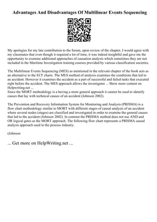 Advantages And Disadvantages Of Multilinear Events Sequencing
My apologies for my late contribution to the forum, upon review of the chapter, I would agree with
my classmates that even though it required a lot of time, it was indeed insightful and gave me the
opportunity to examine additional approaches of causation analysis which sometimes they are not
included in the Maritime Investigation training courses provided by various classification societies.
The Multilinear Events Sequencing (MES) as mentioned in the relevant chapter of the book acts as
an alternative to the ECF charts. The MES method of analysis examines the conditions that led to
an accident. However it examines the accident as a part of successful and failed tasks that executed
right before the accident. The MES approach allows the investigator ... Show more content on
Helpwriting.net ...
Since the MORT methodology is a having a more general approach it cannot be used to identify
causes that lay with technical causes of an accident (Johnson 2002).
The Prevention and Recovery Information System for Monitoring and Analysis (PRISMA) is a
flow chart methodology similar to MORT with different stages of causal analysis of an accident
where several nodes (stages) are classified and investigated in order to examine the general causes
that led to the accident (Johnson 2002). In contrast the PRISMA method does not use AND and
OR logical gates as the MORT approach. The following flow chart represents a PRISMA causal
analysis approach used in the process industry:
(Johnson
... Get more on HelpWriting.net ...
 