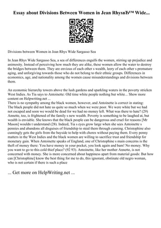 Essay about Divisions Between Women in Jean RhysвЂ™ Wide...
Divisions between Women in Jean Rhys Wide Sargasso Sea
In Jean Rhys Wide Sargasso Sea, a sea of differences engulfs the women, stirring up prejudice and
animosity. Instead of perceiving how much they are alike, these women allow the water to destroy
the bridges between them. They are envious of each other s wealth, leery of each other s premature
aging, and unforgiving towards those who do not belong to their ethnic groups. Differences in
economics, age, and nationality among the women cause misunderstandings and divisions between
them.
An economic hierarchy towers above the lush gardens and sparkling waters in the poverty stricken
West Indies. As Tia says to Antoinette: Old time white people nothing but white... Show more
content on Helpwriting.net ...
There is no sympathy among the black women, however, and Antoinette is correct in stating:
The black people did not hate us quite so much when we were poor. We were white but we had
not escaped and soon we would be dead for we had no money left. What was there to hate? (29)
Annette, too, is frightened of the family s new wealth. Poverty is something to be laughed at, but
wealth is enviable. She knows that the black people can be dangerous and cruel for reasons [Mr
Mason] wouldn t understand (28). Indeed, Tia s eyes grow large when she sees Antoinette s
pennies and abandons all disguises of friendship to steal them through cunning. Christophine also
cunningly gets the girls from the bayside to help with chores without paying them. Every penny
matters in the West Indies and the black women are willing to sacrifice trust and friendship for
monetary gain. When Antoinette speaks of England, one of Christophine s main concerns is the
theft of money there: You have money in your pocket, you look again and bam! No money. Why
you want to go to this cold thief place? (92 93). Antoinette, like her mother Annette, is not
concerned with money. She is more concerned about happiness apart from material goods: But how
can [Christophine] know the best thing for me to do, this ignorant, obstinate old negro woman,
who is not certain if there is such a place
... Get more on HelpWriting.net ...
 