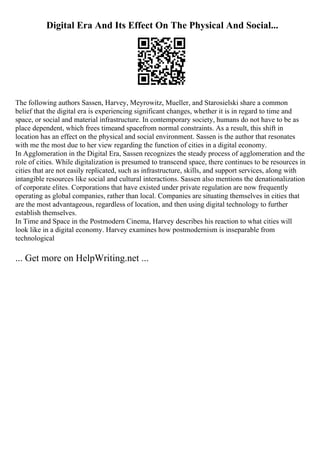 Digital Era And Its Effect On The Physical And Social...
The following authors Sassen, Harvey, Meyrowitz, Mueller, and Starosielski share a common
belief that the digital era is experiencing significant changes, whether it is in regard to time and
space, or social and material infrastructure. In contemporary society, humans do not have to be as
place dependent, which frees timeand spacefrom normal constraints. As a result, this shift in
location has an effect on the physical and social environment. Sassen is the author that resonates
with me the most due to her view regarding the function of cities in a digital economy.
In Agglomeration in the Digital Era, Sassen recognizes the steady process of agglomeration and the
role of cities. While digitalization is presumed to transcend space, there continues to be resources in
cities that are not easily replicated, such as infrastructure, skills, and support services, along with
intangible resources like social and cultural interactions. Sassen also mentions the denationalization
of corporate elites. Corporations that have existed under private regulation are now frequently
operating as global companies, rather than local. Companies are situating themselves in cities that
are the most advantageous, regardless of location, and then using digital technology to further
establish themselves.
In Time and Space in the Postmodern Cinema, Harvey describes his reaction to what cities will
look like in a digital economy. Harvey examines how postmodernism is inseparable from
technological
... Get more on HelpWriting.net ...
 