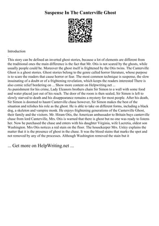 Suspense In The Canterville Ghost
Introduction
.
This story can be defined an inverted ghost stories, because a lot of elements are different from
the traditional ones the main difference is the fact that Mr. Otis is not scared by the ghosts, while
usually people could be. Moreover the ghost itself is frightened by the Otis twins. The Canterville
Ghost is a ghost stories. Ghost stories belong to the genre called horror literature, whose purpose
is to scare the readers that cause horror or fear. The most common technique is suspense, the slow
insuinating of a doubt or of a frightening revelation, which keeps the readers interested There is
also comic relief bordering on ... Show more content on Helpwriting.net ...
As punishment for his crime, Lady Eleanors brothers chain Sir Simon to a wall with some food
and water placed just out of his reach. The door of the room is then sealed, Sir Simon is left to
slowly starved to death and his disappearance remains a mystery for most people. After his death,
Sir Simon is doomed to haunt Canterville chase however, Sir Simon makes the best of the
situation and relishes his role as the ghost. He is able to take on different forms, including a black
dog, a skeleton and vampire monk. He enjoys frightening generations of the Canterville Ghost,
their family and the visitors. Mr. Hiram Otis, the American ambassador to Britain buys canterville
chase from lord Canterville, Mrs. Otis is warned that there is ghost but no one was ready to listens
her. Now he purchased the chase and enters with his daughter Virginia, wife Lucretia, oldest son
Washington. Mrs Otis notices a red stain on the floor. The housekeeper Mrs. Unley explains the
matter that it is the presence of ghost in the chase. It was the blood stains that marks the spot and
not removed by any of the processes. Although Washington removed the stain but it
... Get more on HelpWriting.net ...
 