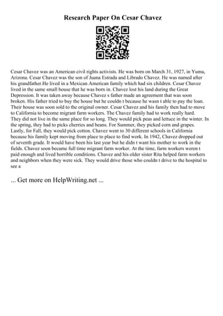 Research Paper On Cesar Chavez
Cesar Chavez was an American civil rights activists. He was born on March 31, 1927, in Yuma,
Arizona. Cesar Chavez was the son of Juana Estrada and Librado Chavez. He was named after
his grandfather.He lived in a Mexican American family which had six children. Cesar Chavez
lived in the same small house that he was born in. Chavez lost his land during the Great
Depression. It was taken away because Chavez s father made an agreement that was soon
broken. His father tried to buy the house but he couldn t because he wasn t able to pay the loan.
Their house was soon sold to the original owner. Cesar Chavez and his family then had to move
to California to become migrant farm workers. The Chavez family had to work really hard.
They did not live in the same place for so long. They would pick peas and lettuce in the winter. In
the spring, they had to picks cherries and beans. For Summer, they picked corn and grapes.
Lastly, for Fall, they would pick cotton. Chavez went to 30 different schools in California
because his family kept moving from place to place to find work. In 1942, Chavez dropped out
of seventh grade. It would have been his last year but he didn t want his mother to work in the
fields. Chavez soon became full time migrant farm worker. At the time, farm workers weren t
paid enough and lived horrible conditions. Chavez and his older sister Rita helped farm workers
and neighbors when they were sick. They would drive those who couldn t drive to the hospital to
see a
... Get more on HelpWriting.net ...
 