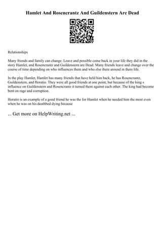 Hamlet And Rosencrantz And Guildenstern Are Dead
Relationships
Many friends and family can change. Leave and possible come back in your life they did in the
story Hamlet, and Rosencrantz and Guildenstern are Dead. Many friends leave and change over the
course of time depending on who influences them and who else there around in there life.
In the play Hamlet, Hamlet has many friends that have held him back, he has Rosencrantz,
Guildenstern, and Horatio. They were all good friends at one point, but because of the king s
influence on Guildenstern and Rosencrantz it turned them against each other. The king had become
bent on rage and corruption.
Horatio is an example of a good friend he was the for Hamlet when he needed him the most even
when he was on his deathbed dying because
... Get more on HelpWriting.net ...
 