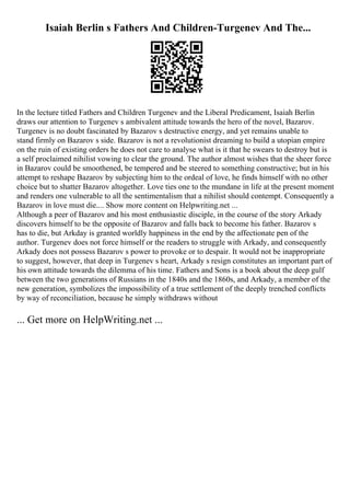 Isaiah Berlin s Fathers And Children-Turgenev And The...
In the lecture titled Fathers and Children Turgenev and the Liberal Predicament, Isaiah Berlin
draws our attention to Turgenev s ambivalent attitude towards the hero of the novel, Bazarov.
Turgenev is no doubt fascinated by Bazarov s destructive energy, and yet remains unable to
stand firmly on Bazarov s side. Bazarov is not a revolutionist dreaming to build a utopian empire
on the ruin of existing orders he does not care to analyse what is it that he swears to destroy but is
a self proclaimed nihilist vowing to clear the ground. The author almost wishes that the sheer force
in Bazarov could be smoothened, be tempered and be steered to something constructive; but in his
attempt to reshape Bazarov by subjecting him to the ordeal of love, he finds himself with no other
choice but to shatter Bazarov altogether. Love ties one to the mundane in life at the present moment
and renders one vulnerable to all the sentimentalism that a nihilist should contempt. Consequently a
Bazarov in love must die.... Show more content on Helpwriting.net ...
Although a peer of Bazarov and his most enthusiastic disciple, in the course of the story Arkady
discovers himself to be the opposite of Bazarov and falls back to become his father. Bazarov s
has to die, but Arkday is granted worldly happiness in the end by the affectionate pen of the
author. Turgenev does not force himself or the readers to struggle with Arkady, and consequently
Arkady does not possess Bazarov s power to provoke or to despair. It would not be inappropriate
to suggest, however, that deep in Turgenev s heart, Arkady s resign constitutes an important part of
his own attitude towards the dilemma of his time. Fathers and Sons is a book about the deep gulf
between the two generations of Russians in the 1840s and the 1860s, and Arkady, a member of the
new generation, symbolizes the impossibility of a true settlement of the deeply trenched conflicts
by way of reconciliation, because he simply withdraws without
... Get more on HelpWriting.net ...
 