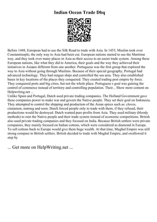 Indian Ocean Trade Dbq
Before 1448, European had to use the Silk Road to trade with Asia. In 1453, Muslim took over
Constantinople; the only way to Asia had been cut. European nations started to use the Maritime
way, and they took over many places in Asia as their access to an easier trade system. Among these
European nations, like what they did to America, their goals and the way they achieved their
initiatives in Asiaare different from one another. Portuguese was the first group that explored the
way to Asia without going through Muslims. Because of their special geography, Portugal had
advanced technology. They had outgun ships and controlled the sea area. They also established
bases in key locations of the places they conquered. They created trading post empire by force.
They conquered ports and big cities, but not the whole place. Portuguese s goal was gaining the
control of commerce instead of territory and controlling population. Their... Show more content on
Helpwriting.net ...
Unlike Spain and Portugal, Dutch used private trading companies. The Holland Government gave
these companies power to make war and govern the Native people. They set their goal on Indonesia.
They attempted to control the shipping and production of the Asian spices such as: cloves,
cinnamon, nutmeg and soon. Dutch forced people only to trade with them, if they refused, their
productions would be destroyed. Dutch wanted pure profits from Asia. They used military (bloody
methods) to ruin the Native people and their trade system instead of economic competitions. British
also used private trading companies and they focused on India. Because British settlers were private
companies, they mainly focused on Indian cottons, which were considered as diamond in Europe.
To sell cottons back to Europe would give them huge wealth. At that time, Mughal Empire was still
strong compare to British settlers. British decided to trade with Mughal Empire, and swallowed it
step by
... Get more on HelpWriting.net ...
 