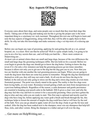 Key Aspects Of Dog Grooming
Everyone cares about their dogs, and some people care so much that they treat their dogs like
family. Taking care of their dog and making sure he/she is giving the proper care is the most
important thing to a veterinary/vet. tech./assistant. Throughout this text one will begin to learn and
note the key aspects of doggrooming, along with that, they will be able to apply them to their
skills. So why not take this knowledge and make someone s dog s vet trip more of a relaxing spa
day.
Before one can begin any type of grooming, applying for and getting the job at a vet, animal
hospital, etc. is a must. How can that be achieved? Well it s quite simple really, I m going to let
you in on a few key secrets that can...and will help you land the ... Show more content on
Helpwriting.net ...
At most vets or animal clinics there are small and large dogs, because of the size differences the
small and large dogs the grooming techniques differ. But lets hold on for a second. Before we
even begin to groom the dogs one should get to know the dog better. Getting to know the dog
(even if it s for only a few minutes) can help the grooming process go ten times smoother,
because it allows not only you to get use to the dog but the dog gets use to you. Now that you
two are familiar with one another the real grooming process can begin. When you are going to
wash the dog know that there are some key points to remember. Though the dog has familiarized
themselves with you, they still may not want a bath. At all cost do not force the dog to be
bathed, in the end you are only going to stress out the dog and a stress dog creates an even more
frustrated groomer. The point was clearly stated in the quote The reality is that few dogs were
born loving baths, or even water. Resistance toward getting a bath can stem from inexperience or
a previous bathing debacle. Regardless of the reason, a calm demeanor and gentle persistence
are essential to keeping your pooch calm in the bathtub. SSS It gives a clear view and why the
dog may feel this way and how to correct it for a successful grooming. Once you have gotten the
dog to relax and stay calm you are ready to start. This first step is optional and mostly used for
dogs who have long fur, before applying any water grab a brush and brush through the fur, this
technique helps to lessen the amount of tangles the dog could have had or will have by the end
of the bath. Now you can go ahead to apply water all over the dog s body to get the fur nice and
soaked. After the dog has been soaked next is the shampoo, most vets use shampoos that help kill
fleas, ticks, and other vermin. Bring the shampoo to a lather and get it all over the dog,
... Get more on HelpWriting.net ...
 
