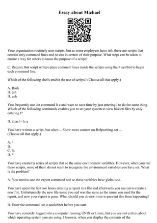 Essay about Michael
Your organization routinely uses scripts, but as some employees have left, there are scripts that
contain only command lines and no one is certain of their purpose. What steps can be taken to
ensure a way for others to know the purpose of a script?
C. Require that script writers place comment lines inside the scripts using the # symbol to begin
each command line.
Which of the following shells enable the use of scripts? (Choose all that apply.)
A. Bash
B. csh
D. zsh
You frequently use the command ls a and want to save time by just entering l to do the same thing.
Which of the following commands enables you to set your system to view hidden files by only
entering l?
D. alias l= ls a
You have written a script, but when ... Show more content on Helpwriting.net ...
(Choose all that apply.)
A. /
B.
C. %
D. *
You have created a series of scripts that se the same environment variables. However, when you run
these scripts, some of them do not seem to recognize the environment variables you have set. What
is the problem?
A. You need to use the export command and so these variables have global use.
You have spent the last two hours creating a report in a file and afterwards you sue cat to create a
new file. Unfortunately the new file name you sed was the same as the name you used for the
report, and now your report is gone. What should you do next time to prevent this from happening?
B. Enter the command, set o noclobber before you start
You have remotely logged into a computer running UNIX or Linux, but you are not certain about
which operating system you are using. However, when you display the contents of the
 