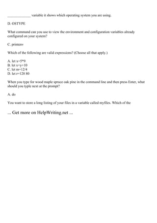 _____________ variable it shows which operating system you are using.
D. OSTYPE
What command can you use to view the environment and configuration variables already
configured on your system?
C. printenv
Which of the following are valid expressions? (Choose all that apply.)
A. let x=5*9
B. let x=y+10
C. let m=12/4
D. let r=128 80
When you type for wood maple spruce oak pine in the command line and then press Enter, what
should you typle next at the prompt?
A. do
You want to store a long listing of your files in a variable called myfiles. Which of the
... Get more on HelpWriting.net ...
 