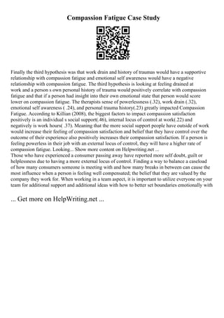 Compassion Fatigue Case Study
Finally the third hypothesis was that work drain and history of traumas would have a supportive
relationship with compassion fatigue and emotional self awareness would have a negative
relationship with compassion fatigue. The third hypothesis is looking at feeling drained at
work and a person s own personal history of trauma would positively correlate with compassion
fatigue and that if a person had insight into their own emotional state that person would score
lower on compassion fatigue. The therapists sense of powerlessness (.32), work drain (.32),
emotional self awareness ( .24), and personal trauma history(.23) greatly impacted Compassion
Fatigue. According to Killian (2008), the biggest factors to impact compassion satisfaction
positively is an individual s social support(.46), internal locus of control at work(.22) and
negatively is work hours( .37). Meaning that the more social support people have outside of work
would increase their feeling of compassion satisfaction and belief that they have control over the
outcome of their experience also positively increases their compassion satisfaction. If a person is
feeling powerless in their job with an external locus of control, they will have a higher rate of
compassion fatigue. Looking... Show more content on Helpwriting.net ...
Those who have experienced a consumer passing away have reported more self doubt, guilt or
helplessness due to having a more external locus of control. Finding a way to balance a caseload
of how many consumers someone is meeting with and how many breaks in between can cause the
most influence when a person is feeling well compensated; the belief that they are valued by the
company they work for. When working in a team aspect, it is important to utilize everyone on your
team for additional support and additional ideas with how to better set boundaries emotionally with
... Get more on HelpWriting.net ...
 