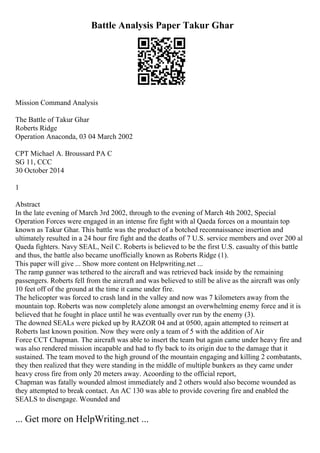 Battle Analysis Paper Takur Ghar
Mission Command Analysis
The Battle of Takur Ghar
Roberts Ridge
Operation Anaconda, 03 04 March 2002
CPT Michael A. Broussard PA C
SG 11, CCC
30 October 2014
1
Abstract
In the late evening of March 3rd 2002, through to the evening of March 4th 2002, Special
Operation Forces were engaged in an intense fire fight with al Qaeda forces on a mountain top
known as Takur Ghar. This battle was the product of a botched reconnaissance insertion and
ultimately resulted in a 24 hour fire fight and the deaths of 7 U.S. service members and over 200 al
Qaeda fighters. Navy SEAL, Neil C. Roberts is believed to be the first U.S. casualty of this battle
and thus, the battle also became unofficially known as Roberts Ridge (1).
This paper will give ... Show more content on Helpwriting.net ...
The ramp gunner was tethered to the aircraft and was retrieved back inside by the remaining
passengers. Roberts fell from the aircraft and was believed to still be alive as the aircraft was only
10 feet off of the ground at the time it came under fire.
The helicopter was forced to crash land in the valley and now was 7 kilometers away from the
mountain top. Roberts was now completely alone amongst an overwhelming enemy force and it is
believed that he fought in place until he was eventually over run by the enemy (3).
The downed SEALs were picked up by RAZOR 04 and at 0500, again attempted to reinsert at
Roberts last known position. Now they were only a team of 5 with the addition of Air
Force CCT Chapman. The aircraft was able to insert the team but again came under heavy fire and
was also rendered mission incapable and had to fly back to its origin due to the damage that it
sustained. The team moved to the high ground of the mountain engaging and killing 2 combatants,
they then realized that they were standing in the middle of multiple bunkers as they came under
heavy cross fire from only 20 meters away. Acoording to the official report,
Chapman was fatally wounded almost immediately and 2 others would also become wounded as
they attempted to break contact. An AC 130 was able to provide covering fire and enabled the
SEALS to disengage. Wounded and
... Get more on HelpWriting.net ...
 