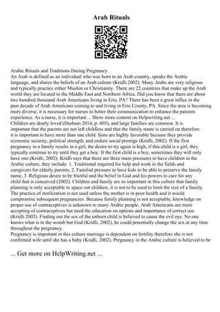 Arab Rituals
Arabic Rituals and Traditions During Pregnancy
An Arab is defined as an individual who was born in an Arab country, speaks the Arabic
language, and shares the beliefs of an Arab culture (Kridli 2002). Many Arabs are very religious
and typically practice either Muslim or Christianity. There are 22 countries that make up the Arab
world they are located in the Middle East and Northern Africa. Did you know that there are about
two hundred thousand Arab Americans living in Erie, PA? There has been a great influx in the
past decade of Arab Americans coming to and living in Erie County, PA. Since the area is becoming
more diverse, it is necessary for nurses to better their communication to enhance the patients
experience. As a nurse, it is important ... Show more content on Helpwriting.net ...
Children are dearly loved (Durham 2014, p. 403), and large families are common. It is
important that the parents are not left childless and that the family name is carried on therefore
it is important to have more than one child. Sons are highly favorable because they provide
economic security, political strength, and endure social prestige (Kridli, 2002). If the first
pregnancy in a family results in a girl, the desire to try again is high, if this child is a girl, they
typically continue to try until they get a boy. If the first child is a boy, sometimes they will only
have one (Kridli, 2002). Kridli says that there are three main pressures to have children in the
Arabic culture, they include: 1. Traditional required for help and work in the fields and
caregivers for elderly parents, 2. Familial pressure to have kids to be able to preserve the family
name, 3. Religious desire to be fruitful and the belief in God and his powers to care for any
child that is conceived (2002). Children and family are so important in this culture that family
planning is only acceptable to space out children, it is not to be used to limit the size of a family.
The practice of sterilization is not used unless the mother is in poor health and it would
compromise subsequent pregnancies. Because family planning is not acceptable, knowledge on
proper use of contraceptives is unknown to many Arabic people. Arab Americans are more
accepting of contraceptives but need the education on options and importance of correct use
(Kridli 2002). Finding out the sex of the unborn child is believed to cause the evil eye. No one
knows what is in the womb but God (Kridli, 2002), he could potentially change the sex at any time
throughout the pregnancy.
Pregnancy is important in this culture marriage is dependent on fertility therefore she is not
confirmed wife until she has a baby (Kridli, 2002). Pregnancy in the Arabic culture is believed to be
... Get more on HelpWriting.net ...
 