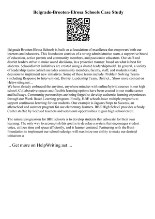 Belgrade-Brooten-Elrosa Schools Case Study
Belgrade Brooten Elrosa Schools is built on a foundation of excellence that empowers both our
learners and educators. This foundation consists of a strong administrative team, a supportive board
of education, active parents and community members, and passionate educators. Our staff and
district leaders strive to make sound decisions, in a proactive manner, based on what is best for
students. Schooldistrict initiatives are created using a shared leadershipmodel. In general, a variety
of leadership teams (which includes community members, faculty, staff, and students) make
decisions to implement new initiatives. Some of these teams include: Problem Solving Teams
(including Response to Intervention), District Leadership Team, District... Show more content on
Helpwriting.net ...
We have already embraced the anytime, anywhere mindset with online/hybrid courses in our high
school. Collaborative spaces and flexible learning options have been created in our media center
and hallways. Community partnerships are being forged to develop authentic learning experiences
through our Work Based Learning program. Finally, BBE schools have multiple programs to
support continuous learning for our students. One example is Jaguars Steps to Success, an
afterschool and summer program for our elementary learners. BBE High School provides a Study
Center staffed by licensed teachers and additional opportunities to gain high school credit.
The natural progression for BBE schools is to develop students that advocate for their own
learning. The only way to accomplish this goal is to develop a system that encourages student
voice, utilizes time and space efficiently, and is learner centered. Partnering with the Bush
Foundation to implement our school redesign will maximize our ability to make our desired
initiatives a
... Get more on HelpWriting.net ...
 