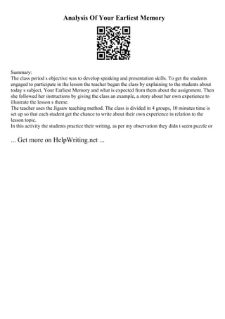 Analysis Of Your Earliest Memory
Summary:
The class period s objective was to develop speaking and presentation skills. To get the students
engaged to participate in the lesson the teacher began the class by explaining to the students about
today s subject, Your Earliest Memory and what is expected from them about the assignment. Then
she followed her instructions by giving the class an example, a story about her own experience to
illustrate the lesson s theme.
The teacher uses the Jigsaw teaching method. The class is divided in 4 groups, 10 minutes time is
set up so that each student get the chance to write about their own experience in relation to the
lesson topic.
In this activity the students practice their writing, as per my observation they didn t seem puzzle or
... Get more on HelpWriting.net ...
 