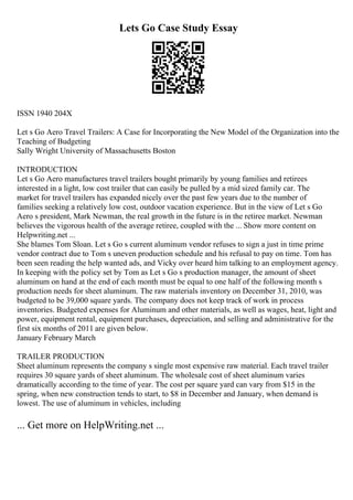 Lets Go Case Study Essay
ISSN 1940 204X
Let s Go Aero Travel Trailers: A Case for Incorporating the New Model of the Organization into the
Teaching of Budgeting
Sally Wright University of Massachusetts Boston
INTRODUCTION
Let s Go Aero manufactures travel trailers bought primarily by young families and retirees
interested in a light, low cost trailer that can easily be pulled by a mid sized family car. The
market for travel trailers has expanded nicely over the past few years due to the number of
families seeking a relatively low cost, outdoor vacation experience. But in the view of Let s Go
Aero s president, Mark Newman, the real growth in the future is in the retiree market. Newman
believes the vigorous health of the average retiree, coupled with the ... Show more content on
Helpwriting.net ...
She blames Tom Sloan. Let s Go s current aluminum vendor refuses to sign a just in time prime
vendor contract due to Tom s uneven production schedule and his refusal to pay on time. Tom has
been seen reading the help wanted ads, and Vicky over heard him talking to an employment agency.
In keeping with the policy set by Tom as Let s Go s production manager, the amount of sheet
aluminum on hand at the end of each month must be equal to one half of the following month s
production needs for sheet aluminum. The raw materials inventory on December 31, 2010, was
budgeted to be 39,000 square yards. The company does not keep track of work in process
inventories. Budgeted expenses for Aluminum and other materials, as well as wages, heat, light and
power, equipment rental, equipment purchases, depreciation, and selling and administrative for the
first six months of 2011 are given below.
January February March
TRAILER PRODUCTION
Sheet aluminum represents the company s single most expensive raw material. Each travel trailer
requires 30 square yards of sheet aluminum. The wholesale cost of sheet aluminum varies
dramatically according to the time of year. The cost per square yard can vary from $15 in the
spring, when new construction tends to start, to $8 in December and January, when demand is
lowest. The use of aluminum in vehicles, including
... Get more on HelpWriting.net ...
 