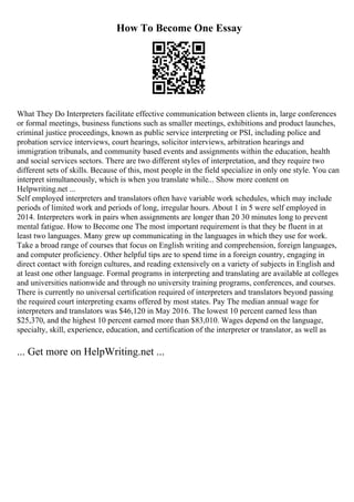 How To Become One Essay
What They Do Interpreters facilitate effective communication between clients in, large conferences
or formal meetings, business functions such as smaller meetings, exhibitions and product launches,
criminal justice proceedings, known as public service interpreting or PSI, including police and
probation service interviews, court hearings, solicitor interviews, arbitration hearings and
immigration tribunals, and community based events and assignments within the education, health
and social services sectors. There are two different styles of interpretation, and they require two
different sets of skills. Because of this, most people in the field specialize in only one style. You can
interpret simultaneously, which is when you translate while... Show more content on
Helpwriting.net ...
Self employed interpreters and translators often have variable work schedules, which may include
periods of limited work and periods of long, irregular hours. About 1 in 5 were self employed in
2014. Interpreters work in pairs when assignments are longer than 20 30 minutes long to prevent
mental fatigue. How to Become one The most important requirement is that they be fluent in at
least two languages. Many grew up communicating in the languages in which they use for work.
Take a broad range of courses that focus on English writing and comprehension, foreign languages,
and computer proficiency. Other helpful tips are to spend time in a foreign country, engaging in
direct contact with foreign cultures, and reading extensively on a variety of subjects in English and
at least one other language. Formal programs in interpreting and translating are available at colleges
and universities nationwide and through no university training programs, conferences, and courses.
There is currently no universal certification required of interpreters and translators beyond passing
the required court interpreting exams offered by most states. Pay The median annual wage for
interpreters and translators was $46,120 in May 2016. The lowest 10 percent earned less than
$25,370, and the highest 10 percent earned more than $83,010. Wages depend on the language,
specialty, skill, experience, education, and certification of the interpreter or translator, as well as
... Get more on HelpWriting.net ...
 