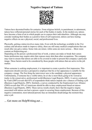 Negative Impact of Tattoos
Tattoos have decorated bodies for centuries. From religious beliefs, to punishment, to adornment,
tattoos have reflected personal stories for each of the bodies it marks. In the modern era, tattoos
have become a form of art in which people use to express their individualities. Although one may
consider marking their bodies as a positive form of self expression, tattoos can have lasting
negative effects on one s physical, social, and professional lives.
Physically, getting a tattoo involves many risks. Even with the technology available in the 21st
century and advances made to improve safety, there are still many medical complications that can
result after one gets a tattoo. Some risks are minor, while some are more serious ... Show more
content on Helpwriting.net ...
Depending on the person s professional line of work, a tattoo can make or break their career.
Some professions may require attire that exposes more skin than other occupations. The company
may want to ensure that tattoos are able to be covered in order to present that company s particular
image. These factors need to be considered by those people with tattoos that are active in the job
market.
When someone is seeking employment, it is important to create a positive first impression. This
impression should convince a prospective employer that his or her appearance is suitable for the
company s image. The first thing the interviewer sees is the candidate s physical appearance.
Unfortunately, if someone has a visible tattoo, he or she is most likely going to be viewed as
trashy in the conservative, professional world (Business Legal Reports, 2005). A survey conducted
by Vault (2007) reveals that 85% of respondents think tattoos impede one s chances of finding a job
(Business Legal Reports, 2007). Similarly, a survey conducted by the Employment Law Alliance
(2005) reveals that 39% of Americans should be able to deny employment based on tattoos
(Business Legal Reports, 2005). These survey results clearly show that the negative stigma
associated with tattoos can hurt a person s quest in securing future employment. Because of this
negative connotation, most tattooed persons face an immediate disadvantage the moment they
enter a job
... Get more on HelpWriting.net ...
 