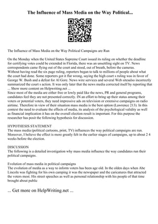 The Influence of Mass Media on the Way Political...
The Influence of Mass Media on the Way Political Campaigns are Run
On the Monday when the United States Supreme Court issued its ruling on whether the deadline
for certifying votes could be extended in Florida, there was an unsettling sight on TV. News
correspondents came flying out of the court and stood, out of breath, before the cameras.
Without having read the six page ruling, reporters began to talk to millions of people about what
the court had done. Some reporters got it flat wrong, saying the high court s ruling was in favor of
George W. Bush and a defeat for Al Gore. News wire services and several Web sitesalso incorrectly
summarized the court s action. It was only later that the news media corrected itself by reporting that
... Show more content on Helpwriting.net ...
Since most of the media are either free or lowly paid like the news, PR and general programs,
candidates feel they are not presented correctly. IN an effort to bring up their status among their
voters or potential voters, they need impressive ads on television or extensive campaigns on radio
airtime. Therefore in view of their situation mass media is the best option (Lawrence 213). In this
context the need to evaluate the effects of media, its analysis of the psychological validity as well
as financial implication it has on the overall election result is important. For this purpose the
researcher has posit the following hypothesis for discussion.
HYPOTHESIS STATEMENT
The mass media (political cartoons, print, TV) influences the way political campaigns are run.
Moreover, I believe the effect is more greatly felt in the earlier stages of campaigns, up to about 2 4
weeks before the election.
DISCUSSION
The following is a detailed investigation why mass media influence the way candidates run their
political campaigns.
Evolution of mass media in political campaigns
The evolution of media as a way to inform voters has been age old. In the olden days when Abe
Lincoln was fighting for his own camping it was the newspaper and the caricatures that attracted
the voters most. His street speeches as well as personal relationship with his people of that time
brought about public
... Get more on HelpWriting.net ...
 