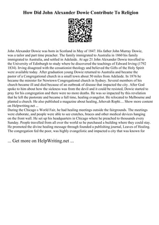 How Did John Alexander Dowie Contribute To Religion
John Alexander Dowie was born in Scotland in May of 1847. His father John Murray Dowie,
was a tailor and part time preacher. The family immigrated to Australia in 1860 his family
immigrated to Australia, and settled in Adelaide. At age 21 John Alexander Dowie travelled to
the University of Edinburgh to study where he discovered the teachings of Edward Irving (1792
1834). Irving disagreed with the cessationist theology and believed the Gifts of the Holy Spirit
were available today. After graduation young Dowie returned to Australia and became the
pastor of a Congregational church in a small town about 50 miles from Adelaide. In 1876 he
became the minister for Newtown Congregational church in Sydney. Several members of his
church became ill and died because of an outbreak of disease that impacted the city. After God
spoke to him about how the sickness was from the devil and it could be resisted, Dowie started to
pray for his congregation and there were no more deaths. He was so impacted by this revelation
that he left the pastorate and became a full time, healing evangelist. He relocated to Melbourne and
planted a church. He also published a magazine about healing, Jehovah Rophi.... Show more content
on Helpwriting.net ...
During the Chicago s World Fair, he had healing meetings outside the fairgrounds. The meetings
were elaborate, and people were able to see crutches, braces and other medical devices hanging
on the front wall. He set up his headquarters in Chicago where he preached to thousands every
Sunday. People travelled from all over the world so he purchased a building where they could stay.
He promoted the divine healing message through founded a publishing journal, Leaves of Healing.
The congregation fed the poor, was highly evangelistic and impacted a city that was known for
... Get more on HelpWriting.net ...
 
