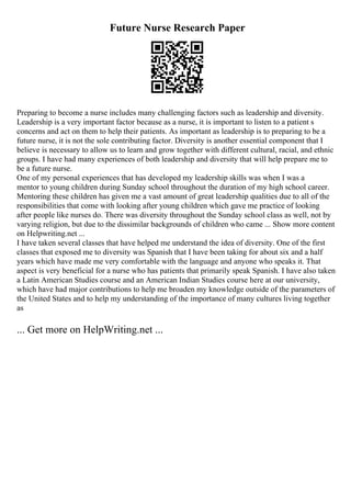 Future Nurse Research Paper
Preparing to become a nurse includes many challenging factors such as leadership and diversity.
Leadership is a very important factor because as a nurse, it is important to listen to a patient s
concerns and act on them to help their patients. As important as leadership is to preparing to be a
future nurse, it is not the sole contributing factor. Diversity is another essential component that I
believe is necessary to allow us to learn and grow together with different cultural, racial, and ethnic
groups. I have had many experiences of both leadership and diversity that will help prepare me to
be a future nurse.
One of my personal experiences that has developed my leadership skills was when I was a
mentor to young children during Sunday school throughout the duration of my high school career.
Mentoring these children has given me a vast amount of great leadership qualities due to all of the
responsibilities that come with looking after young children which gave me practice of looking
after people like nurses do. There was diversity throughout the Sunday school class as well, not by
varying religion, but due to the dissimilar backgrounds of children who came ... Show more content
on Helpwriting.net ...
I have taken several classes that have helped me understand the idea of diversity. One of the first
classes that exposed me to diversity was Spanish that I have been taking for about six and a half
years which have made me very comfortable with the language and anyone who speaks it. That
aspect is very beneficial for a nurse who has patients that primarily speak Spanish. I have also taken
a Latin American Studies course and an American Indian Studies course here at our university,
which have had major contributions to help me broaden my knowledge outside of the parameters of
the United States and to help my understanding of the importance of many cultures living together
as
... Get more on HelpWriting.net ...
 