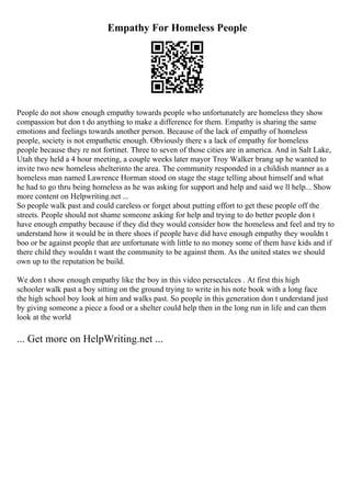 Empathy For Homeless People
People do not show enough empathy towards people who unfortunately are homeless they show
compassion but don t do anything to make a difference for them. Empathy is sharing the same
emotions and feelings towards another person. Because of the lack of empathy of homeless
people, society is not empathetic enough. Obviously there s a lack of empathy for homeless
people because they re not fortinet. Three to seven of those cities are in america. And in Salt Lake,
Utah they held a 4 hour meeting, a couple weeks later mayor Troy Walker brang up he wanted to
invite two new homeless shelterinto the area. The community responded in a childish manner as a
homeless man named Lawrence Horman stood on stage the stage telling about himself and what
he had to go thru being homeless as he was asking for support and help and said we ll help... Show
more content on Helpwriting.net ...
So people walk past and could careless or forget about putting effort to get these people off the
streets. People should not shame someone asking for help and trying to do better people don t
have enough empathy because if they did they would consider how the homeless and feel and try to
understand how it would be in there shoes if people have did have enough empathy they wouldn t
boo or be against people that are unfortunate with little to no money some of them have kids and if
there child they wouldn t want the community to be against them. As the united states we should
own up to the reputation be build.
We don t show enough empathy like the boy in this video persectalces . At first this high
schooler walk past a boy sitting on the ground trying to write in his note book with a long face
the high school boy look at him and walks past. So people in this generation don t understand just
by giving someone a piece a food or a shelter could help then in the long run in life and can them
look at the world
... Get more on HelpWriting.net ...
 