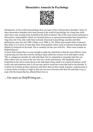 Dissociative Amnesia In Psychology
Introduction: In the world of psychology there are many forms of dissociative disorders. Some of
these dissociative disorders have been around in the world of psychology for a long time while
others have only recently been included in the field of interest. One of the more recent inclusions is
Dissociative Amnesia(DA) which was formerly known as repressed memoryhas been around for a
long time, but it has only really been seriously discussed in psychology journals and other
publications since the mid 1980 s (Pope, et al. 2006, p. 20). When most people think of amnesia
they think of it in terms of what they know from popular culture such as someone forgetting their
identity by being hit on the head. This is certainly not the case with DA... Show more content on
Helpwriting.net ...
It stems from trauma that is severe enough to make the mind believe that the most effective form
of protecting one from the event by storing it deep within the recesses of an individual s mind.
This is a dangerous disorder for said individual, but it is important to remember that this can
affect others who are close to the one who can t recall said memory. DA thankfully can be
treated but in the end it comes down to the individual whose mind is in control of memory recall
in this case and sometime time is all one may need to recall the events that lead to the disorder. It
is better not to bottle up these memories and allow them to brew inside someone s subconscious it
is always better to bring it to light so that one can move forward with their life and find a way to
cope with the trauma that has affected their lives so
... Get more on HelpWriting.net ...
 
