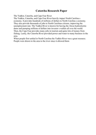 Catawba Research Paper
The Yadkin, Catawba, and Cape Fear River
The Yadkin, Catawba, and Cape Fear River heavily impact North Carolina s
economy. It provides hundreds of millions of dollars to North Carolina s economy.
They also provide thousands of jobs to North Carolinas citizens, improving the
unemployment rate. The Yadkin River is known for having the Alcoa hydroelectric
dams and pumping millions of dollars into investor s wallets all over the world.
Then, the Cape Fear provides many jobs in tourism and gains lots of money from
fishing. Lastly, the Catawba River provided power and water to many business in the
area.
When people first settled in North Carolina the Yadkin River was a great resource.
People were drawn to the area to the river since it allowed them
 