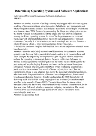 Determining Operating Systems and Software Applications
Determining Operating Systems and Software Applications
BIS/320
Amazon has made a business of selling a variety media types while also making the
reselling of the same media an attractive option. What better way to regain in part
what you spent on media interests than to resell it and have money to put towards the
next interest. As of 2004 Amazon began running the Linux operating system across
the board. Amazon then became one of the largest and well known companies
running the Linux operating system. As one of the largest ecommerce centered
businesses with a large global customer base with high expectations of constant
expansion. Currently, it is known that Amazon is running Linux servers Amazon s
Elastic Compute Cloud ... Show more content on Helpwriting.net ...
If desired the consumer can give their input on the Amazon experience via their home
based computer.
Amazon s Founder and Chiefy Executive Office outlines the companies business
objectives as: Increase Sales, promote the brand, create a loyal customer base and
fiscal strength. By expanding each operational goal its gives a better understand
on how the operating systems contribute to Amazon s objective. Sales can be
defined as making sure the customer gets what he wants, but also feeding in to the
psychology of impulse buying. Impulse purchases can be promoted through an
application Amazon employs, called the Dash. When conducting a search for a
particular item the results of that search offer not only the item itself, but also
similar items. There is also a feature that shows the customer what other customers,
who have order this particular item of interest, have also purchased. Promotional
brand occurred during Amazon s Kindle was launched. In 2005 Bezos believed
that every book ever written in any language will be available (to the enduser) in
less than sixty seconds . (Bezos, 2009). The edict issued that the demarcation
between Kindle, the device and Kindle the service be seamless to the enduser. In the
four years that followed, sales have exceeded budgetary expectations. The e mail
feedback from customers is strongly positive with 26% of customer e mails
containing the word love .
Amazon has positioned itself
 
