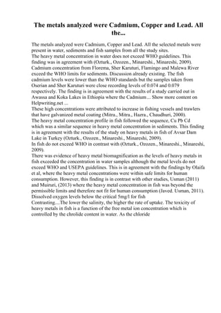 The metals analyzed were Cadmium, Copper and Lead. All
the...
The metals analyzed were Cadmium, Copper and Lead. All the selected metals were
present in water, sediments and fish samples from all the study sites.
The heavy metal concentration in water does not exceed WHO guidelines. This
finding was in agreement with (Ozturk., Ozozen., Minareshi., Minareshi, 2009).
Cadmium concentration from Florema, Sher Karuturi, Flamingo and Malewa River
exceed the WHO limits for sediments. Discussion already existing. The fish
cadmium levels were lower than the WHO standards but the samples taken from
Oserian and Sher Karuturi were close recording levels of 0.074 and 0.079
respectively. The finding is in agreement with the results of a study carried out in
Awassa and Koka Lakes in Ethiopia where the Cadmium... Show more content on
Helpwriting.net ...
These high concentrations were attributed to increase in fishing vessels and trawlers
that have galvanized metal coating (Mitra., Mitra., Hazra., Chaudhuri, 2000).
The heavy metal concentration profile in fish followed the sequence, Cu Pb Cd
which was a similar sequence in heavy metal concentration in sediments. This finding
is in agreement with the results of the study on heavy metals in fish of Avsar Dam
Lake in Turkey (Ozturk., Ozozen., Minareshi., Minareshi, 2009).
In fish do not exceed WHO in contrast with (Ozturk., Ozozen., Minareshi., Minareshi,
2009).
There was evidence of heavy metal biomagnification as the levels of heavy metals in
fish exceeded the concentration in water samples although the metal levels do not
exceed WHO and USEPA guidelines. This is in agreement with the findings by Olaifa
et al, where the heavy metal concentrations were within safe limits for human
consumption. However, this finding is in contrast with other studies, Usman (2011)
and Muiruri, (2013) where the heavy metal concentration in fish was beyond the
permissible limits and therefore not fit for human consumption (Javed. Usman, 2011).
Dissolved oxygen levels below the critical 5mg/l for fish
Contrasting....The lower the salinity, the higher the rate of uptake. The toxicity of
heavy metals in fish is a function of the free metal ion concentration which is
controlled by the chrolide content in water. As the chloride
 