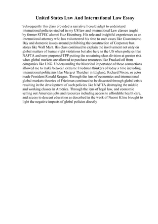 United States Law And International Law Essay
Subsequently this class provided a narrative I could adapt to understand
international policies studied in my US law and international Law classes taught
by former STPEC alumni Buz Eisenburg. His role and insightful experiences as an
international attorney who has volunteered his time to such cases like Guantanamo
Bay and domestic issues around prohibiting the construction of Corporate box
stores like Wall Mart. His class continued to explain the involvement not only on
global matters of human right violations but also here in the US when policies like
NAFTA and now purposed TPP putting the remaining class division at greater risk
when global markets are allowed to purchase resources like Fracked oil from
companies like LNG. Understanding the historical importance of these connections
allowed me to make between extreme Friedman thinkers of today s time including
international politicians like Margret Thatcher in England, Richard Nixon, or actor
made President Ronald Reagan. Through the lens of economics and international
global markets theories of Friedman continued to be dissected through global crisis
resulting in the development of such policies like NAFTA destroying the middle
and working classes in America. Through the lens of legal law, and economic
selling out American jobs and resources including access to affordable health care,
and access to descent education as described in the work of Naomi Kline brought to
light the negative impacts of global policies directly
 