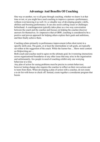 Advantage And Benefits Of Coaching
One way or another, we ve all gone through coaching, whether we knew it at that
time or not, or you might have used coaching to improve a person s performance,
without even knowing it as well. It s a valuable way of developing people s skills,
abilities and boosting performance. It can also assist curbing issues or challenges
beforehand. A coachingsession typically takes place as a two way conversation
between the coach and the coachee and focuses on helping the coachee discover
answers for themselves. It s impressive that at OBW, coaching is considered to be a
positive and proven approach for helping others explore their goals and ambitions,
and then finally achieve them.
Coaching relates primarily to performance improvement (often short term) in a
specific skills area. The goals, or at least the intermediate or sub goals, are typically
set withor at the suggestion of the coach. While the learner has ... Show more content
on Helpwriting.net ...
Both coach and coachee need to agree on the ultimate goal, be it restoring interactions
across organizational boundaries or any other issue that may arise in the organisation
and unfortunately, few people in need of coaching exhibit only one worrying
behaviour at a time.
Any plan of action for easing problems must be precise to certain behaviour;
however lasting change also requires the coachee to reflect on their own actions and
to learn from them. When developing a plan of action with a coachee, do not create
a to do list with boxes to check off. Instead, create together a considerate program that
boosts
 
