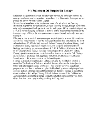 My Statement Of Purpose In Biology
Education is a companion which no future can depress, no crime can destroy, no
enemy can alienate and no nepotism can enslave. It is this maxim that urges me to
pursue my career beyond Masters Degree.
Science has always been a fascination and more of a miracle to me from my
childhood. Right from my school days, I enjoy studying biology, though exposed to
only major concepts of biology, the terms like cell, genes, DNA, protein intrigued me
a lot. It is my unchanging aspiration to explore and to discover the mysteries of the
inner workings of life in the micro cosmos represented by cell and molecules, as a
biologist.
Educated at best schools, I was encouraged to participate in science fairs, and other
educational competitions. It was the Biological Sciences that titillated me the most.
After obtaining 85.07% in 10th standard, I chose Physics, Chemistry Biology, and
Mathematics as my electives at High School. My incipient enchantment with
Biology successfully got me admission to S. B. E. S. College of Science for B.Sc.
In my undergraduate study, I explored various topics from Chemistry, Botany
Zoology yet the two areas that evoked an ardent interest in me were Cell Biology
and Genetics. I graduated with aggregate 83% from Dr. Babasaheb Ambedkar
Marathwada ... Show more content on Helpwriting.net ...
I served as Class Representative of Botany dept. and the member of Student s
council at The Institute of Science, Mumbai. I won a silver medal in the javelin
throw and relay race in annual sports day. I was actively involved in cultural
programs such as dance, and one act plays held at both graduate and post graduate
colleges as I am a trained classical Bharatanatyam dancer. I worked as a part time
dance teacher at Shri Vidya Primary School. I also represented Sai Bal Bhavan,
Aurangabad at National level dance competition held at Daman in the year 2006.
Other than this I also enjoy reading, crafting, trekking, and
 
