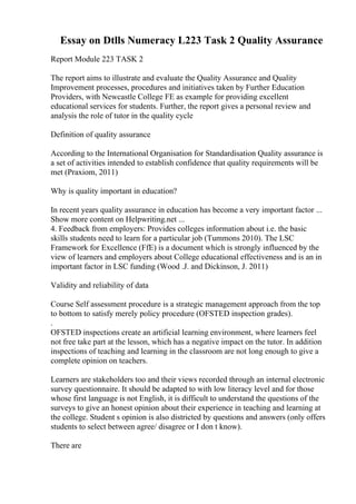 Essay on Dtlls Numeracy L223 Task 2 Quality Assurance
Report Module 223 TASK 2
The report aims to illustrate and evaluate the Quality Assurance and Quality
Improvement processes, procedures and initiatives taken by Further Education
Providers, with Newcastle College FE as example for providing excellent
educational services for students. Further, the report gives a personal review and
analysis the role of tutor in the quality cycle
Definition of quality assurance
According to the International Organisation for Standardisation Quality assurance is
a set of activities intended to establish confidence that quality requirements will be
met (Praxiom, 2011)
Why is quality important in education?
In recent years quality assurance in education has become a very important factor ...
Show more content on Helpwriting.net ...
4. Feedback from employers: Provides colleges information about i.e. the basic
skills students need to learn for a particular job (Tummons 2010). The LSC
Framework for Excellence (FfE) is a document which is strongly influenced by the
view of learners and employers about College educational effectiveness and is an in
important factor in LSC funding (Wood .J. and Dickinson, J. 2011)
Validity and reliability of data
Course Self assessment procedure is a strategic management approach from the top
to bottom to satisfy merely policy procedure (OFSTED inspection grades).
.
OFSTED inspections create an artificial learning environment, where learners feel
not free take part at the lesson, which has a negative impact on the tutor. In addition
inspections of teaching and learning in the classroom are not long enough to give a
complete opinion on teachers.
Learners are stakeholders too and their views recorded through an internal electronic
survey questionnaire. It should be adapted to with low literacy level and for those
whose first language is not English, it is difficult to understand the questions of the
surveys to give an honest opinion about their experience in teaching and learning at
the college. Student s opinion is also districted by questions and answers (only offers
students to select between agree/ disagree or I don t know).
There are
 