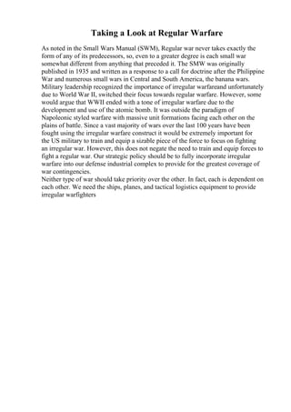 Taking a Look at Regular Warfare
As noted in the Small Wars Manual (SWM), Regular war never takes exactly the
form of any of its predecessors, so, even to a greater degree is each small war
somewhat different from anything that preceded it. The SMW was originally
published in 1935 and written as a response to a call for doctrine after the Philippine
War and numerous small wars in Central and South America, the banana wars.
Military leadership recognized the importance of irregular warfareand unfortunately
due to World War II, switched their focus towards regular warfare. However, some
would argue that WWII ended with a tone of irregular warfare due to the
development and use of the atomic bomb. It was outside the paradigm of
Napoleonic styled warfare with massive unit formations facing each other on the
plains of battle. Since a vast majority of wars over the last 100 years have been
fought using the irregular warfare construct it would be extremely important for
the US military to train and equip a sizable piece of the force to focus on fighting
an irregular war. However, this does not negate the need to train and equip forces to
fight a regular war. Our strategic policy should be to fully incorporate irregular
warfare into our defense industrial complex to provide for the greatest coverage of
war contingencies.
Neither type of war should take priority over the other. In fact, each is dependent on
each other. We need the ships, planes, and tactical logistics equipment to provide
irregular warfighters
 