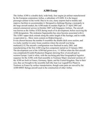 A380 Essay
The Airbus A380 is a double deck, wide body, four engine jet airliner manufactured
by the European corporation Airbus, a subsidiary of EADS. It is the largest
passenger airliner in the world. Due to its size, many airports had to modify and
improve facilities to accommodate it. Designed to challenge Boeing s monopoly in
the large aircraft market, the A380 made its maiden flight on 27 April 2005 and
entered commercial service in October 2007 with Singapore Airlines. The aircraft
was known as the Airbus A3XX during much of its development, before receiving the
A380 designation. The nickname Superjumbo has since become associated with it.
The A380 s upper deck extends along the entire length of the fuselage, and its width
is equivalent to... Show more content on Helpwriting.net ...
It was chosen because the number 8 resembles the double deck cross section, and
is a lucky number in some Asian countries where the aircraft was being
marketed.[13] The aircraft s configuration was finalised in early 2001, and
manufacturing of the first A380 wing box component started on 23 January 2002.
The development cost of the A380 had grown to в‚¬11 billion when the first aircraft
was completed.[9] [edit] Production Diagram showing flow of aircraft part in
western Europe. Land is white, with the sea being pale blue Geographical logistics
sequence for the A380, with final assembly in Toulouse Major structural sections of
the A380 are built in France, Germany, Spain, and the United Kingdom. Due to their
size, they are brought to the assembly hall (the Jean Luc LagardГЁre Plant) in
Toulouse in France by surface transportation, though some parts are moved by the
A300 600ST Beluga aircraft used in the construction of other Airbus
 