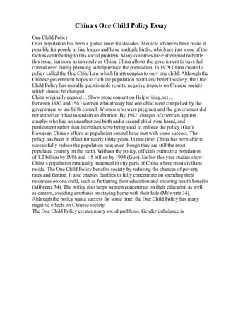 China s One Child Policy Essay
One Child Policy
Over population has been a global issue for decades. Medical advances have made it
possible for people to live longer and have multiple births, which are just some of the
factors contributing to this social problem. Many countries have attempted to battle
this issue, but none as intensely as China. China allows the government to have full
control over family planning to help reduce the population. In 1979 China created a
policy called the One Child Law which limits couples to only one child. Although the
Chinese government hopes to curb the population boom and benefit society, the One
Child Policy has morally questionable results, negative impacts on Chinese society,
which should be changed.
China originally created ... Show more content on Helpwriting.net ...
Between 1982 and 1983 women who already had one child were compelled by the
government to use birth control. Women who were pregnant and the government did
not authorize it had to sustain an abortion. By 1982, charges of coercion against
couples who had an unauthorized birth and a second child were heard, and
punishment rather than incentives were being used to enforce the policy (Guo).
However, China s efforts at population control have met with some success. The
policy has been in effect for nearly thirty years. In that time, China has been able to
successfully reduce the population rate; even though they are still the most
populated country on the earth. Without the policy, officials estimate a population
of 1.2 billion by 1986 and 1.5 billion by 1994 (Guo). Earlier this year studies show,
China s population erratically increased in city parts of China where most civilians
reside. The One Child Policy benefits society by reducing the chances of poverty
rates and famine. It also enables families to fully concentrate on spending their
resources on one child, such as furthering their education and ensuring health benefits
(Milwertz 34). The policy also helps women concentrate on their education as well
as careers, avoiding emphasis on staying home with their kids (Milwertz 34).
Although the policy was a success for some time, the One Child Policy has many
negative effects on Chinese society.
The One Child Policy creates many social problems. Gender imbalance is
 