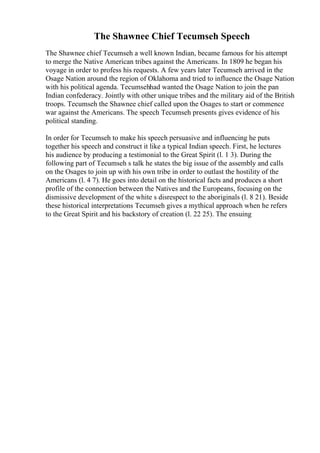 The Shawnee Chief Tecumseh Speech
The Shawnee chief Tecumseh a well known Indian, became famous for his attempt
to merge the Native American tribes against the Americans. In 1809 he began his
voyage in order to profess his requests. A few years later Tecumseh arrived in the
Osage Nation around the region of Oklahoma and tried to influence the Osage Nation
with his political agenda. Tecumsehhad wanted the Osage Nation to join the pan
Indian confederacy. Jointly with other unique tribes and the military aid of the British
troops. Tecumseh the Shawnee chief called upon the Osages to start or commence
war against the Americans. The speech Tecumseh presents gives evidence of his
political standing.
In order for Tecumseh to make his speech persuasive and influencing he puts
together his speech and construct it like a typical Indian speech. First, he lectures
his audience by producing a testimonial to the Great Spirit (l. 1 3). During the
following part of Tecumseh s talk he states the big issue of the assembly and calls
on the Osages to join up with his own tribe in order to outlast the hostility of the
Americans (l. 4 7). He goes into detail on the historical facts and produces a short
profile of the connection between the Natives and the Europeans, focusing on the
dismissive development of the white s disrespect to the aboriginals (l. 8 21). Beside
these historical interpretations Tecumseh gives a mythical approach when he refers
to the Great Spirit and his backstory of creation (l. 22 25). The ensuing
 