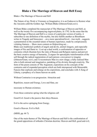 Blake s The Marriage of Heaven and Hell Essay
Blake s The Marriage of Heaven and Hell
The Nature of my Work is Visionary or Imaginative; it is an Endeavor to Restore what
the Ancients calld the Golden Age. William Blake (Johnson/Grant,xxiv).
William Blake completed the manuscript of The Marriage of Heaven and Hell, as
well as the twenty five accompanying engraved plates, in 1792. In the sense that the
The Marriage of Heaven and Hell is a vision of a particular version of reality, it
subscribes to one definition of the mythic, but also fulfills another as Birenbaum
writes in Tragedy and Innocence: ...on a more specialized level... true myth ...suggests
a penentration to the essential nature of human experience, made by conspicuously
violating features ... Show more content on Helpwriting.net ...
Blake uses traditional symbols of angels and devils, animal imagery, and especially
images of fire and flame to: 1) set up a dual world, a confrontation of opposites or
contraries which illustrate how the rules of Reason and Religion repress and pervert
the basic creative energy of humanity, 2) argues for apocalyptic transformation of the
self through the radical regeneration of each person s own power to imagine
(Johnson/Grant, xxiv), and 3) reconstructs Man in a new image, a fully realized Man
who is both rational and imaginative, partaking of his divinity through creativity. The
form of the poem consists of The Argument, expositions on his concepts of the
contraries and of expanded perception which are both interspersed with Memorable
Fancies that explicate and enlarge on his expositions, and concludes with A Song of
Liberty, a prophecy of a future heaven on earth.
Without Contraries is no progression. Attraction and
Repulsion, reason and Energy, Love and Hate, are
necessary to Human existence.
From these contraries spring what the religious call
Good Evil. Good is the passive that obeys Reason.
Evil is the active springing from Energy.
Good is Heaven. Evil is Hell.
(MHH, pp. 66 7)
One of the main themes of The Marriage of Heaven and Hell is the confrontation of
the grand oppositions of orthodox Christian doctrine: Heaven and Hell, good and evil,
 