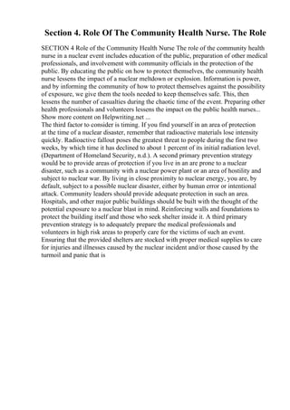 Section 4. Role Of The Community Health Nurse. The Role
SECTION 4 Role of the Community Health Nurse The role of the community health
nurse in a nuclear event includes education of the public, preparation of other medical
professionals, and involvement with community officials in the protection of the
public. By educating the public on how to protect themselves, the community health
nurse lessens the impact of a nuclear meltdown or explosion. Information is power,
and by informing the community of how to protect themselves against the possibility
of exposure, we give them the tools needed to keep themselves safe. This, then
lessens the number of casualties during the chaotic time of the event. Preparing other
health professionals and volunteers lessens the impact on the public health nurses...
Show more content on Helpwriting.net ...
The third factor to consider is timing. If you find yourself in an area of protection
at the time of a nuclear disaster, remember that radioactive materials lose intensity
quickly. Radioactive fallout poses the greatest threat to people during the first two
weeks, by which time it has declined to about 1 percent of its initial radiation level.
(Department of Homeland Security, n.d.). A second primary prevention strategy
would be to provide areas of protection if you live in an are prone to a nuclear
disaster, such as a community with a nuclear power plant or an area of hostility and
subject to nuclear war. By living in close proximity to nuclear energy, you are, by
default, subject to a possible nuclear disaster, either by human error or intentional
attack. Community leaders should provide adequate protection in such an area.
Hospitals, and other major public buildings should be built with the thought of the
potential exposure to a nuclear blast in mind. Reinforcing walls and foundations to
protect the building itself and those who seek shelter inside it. A third primary
prevention strategy is to adequately prepare the medical professionals and
volunteers in high risk areas to properly care for the victims of such an event.
Ensuring that the provided shelters are stocked with proper medical supplies to care
for injuries and illnesses caused by the nuclear incident and/or those caused by the
turmoil and panic that is
 