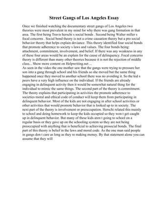 Street Gangs of Los Angeles Essay
Once we finished watching the documentary street gangs of Los Angeles two
theories were most prevalent in my mind for why there was gang formation in that
area. The first being Travis herschi s social bonds . Second being Walter miller s
focal concerns . Social bond theory is not a crime causation theory but a pro social
behavior theory that helps explain deviance. This theory identified four social bonds
that promote adherence to society s laws and values. The four bonds being:
attachment, commitment, involvement, and belief. If there was any weakness in any
of these four areas would be an explain for the cause of delinquency. Focal concerns
theory is different than many other theories because it is not the rejection of middle
class... Show more content on Helpwriting.net ...
As seen in the video the one mother saw that the gangs were trying to pressure her
son into a gang through school and his friends so she moved but the same thing
happened once they moved to another school there was no avoiding it. So the kid s
peers have a very high influence on the individual. If the friends are already
engaging in delinquent activity then it would be somewhat natural thing for the
individual to mimic the same things. The second part of the theory is commitment.
The theory explains that participating in activities the promote adherence to
societies moral and ethical code of conduct will keep them from participating in
delinquent behavior. Most of the kids are not engaging in after school activities or
other activities that would promote behavior that is looked up to in society. The
next part of the theory is involvement or preoccupation. Herschi related this mainly
to school and doing homework to keep the kids occupied so they won t get caught
up in delinquent behavior. But many of these kids aren t going to school on a
regular basis or they gave up on the schooling system so they are not being
preoccupied with anything that is beneficial to achieving prosocial bonds. The final
part of this theory is belief in the laws and moral code. As the one man said people
in gangs don t care as long as they re making money. By that statement alone you can
assume that they will
 