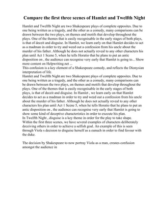 Compare the first three scenes of Hamlet and Twelfth Night
Hamlet and Twelfth Night are two Shakespeare plays of complete opposites. Due to
one being written as a tragedy, and the other as a comedy, many comparisons can be
drawn between the two plays, on themes and motifs that develop throughout the
plays. One of the themes that is easily recognisable in the early stages of both plays,
is that of deceit and disguise. In Hamlet, we learn early on that Hamlet decides to act
as a madman in order to try and weed out a confession from his uncle about the
murder of his father. Although he does not actually reveal to any other characters his
plan until Act 1 Scene 5, when he tells Horatio that he plans to put an antic
disposition on , the audience can recognise very early that Hamlet is going to... Show
more content on Helpwriting.net ...
This confusion is a key element of a Shakespeare comedy, and reflects the Dionysian
interpretation of life.
Hamlet and Twelfth Night are two Shakespeare plays of complete opposites. Due to
one being written as a tragedy, and the other as a comedy, many comparisons can
be drawn between the two plays, on themes and motifs that develop throughout the
plays. One of the themes that is easily recognisable in the early stages of both
plays, is that of deceit and disguise. In Hamlet , we learn early on that Hamlet
decides to act as a madman in order to try and weed out a confession from his uncle
about the murder of his father. Although he does not actually reveal to any other
characters his plan until Act 1 Scene 5, when he tells Horatio that he plans to put an
antic disposition on , the audience can recognise very early that Hamlet is going to
show some kind of deceptive characteristics in order to execute his plan.
In Twelfth Night , disguise is a key theme in order for the play to take shape.
Within the first three scenes, we have several examples of characters deliberately
deceiving others in order to achieve a selfish goal. An example of this is seen
through Viola s decision to disguise herself as a eunuch in order to find favour with
the duke.
The decision by Shakespeare to now portray Viola as a man, creates confusion
amongst the audience in
 