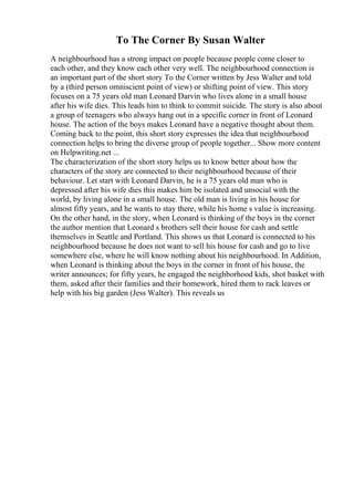 To The Corner By Susan Walter
A neighbourhood has a strong impact on people because people come closer to
each other, and they know each other very well. The neighbourhood connection is
an important part of the short story To the Corner written by Jess Walter and told
by a (third person omniscient point of view) or shifting point of view. This story
focuses on a 75 years old man Leonard Darvin who lives alone in a small house
after his wife dies. This leads him to think to commit suicide. The story is also about
a group of teenagers who always hang out in a specific corner in front of Leonard
house. The action of the boys makes Leonard have a negative thought about them.
Coming back to the point, this short story expresses the idea that neighbourhood
connection helps to bring the diverse group of people together... Show more content
on Helpwriting.net ...
The characterization of the short story helps us to know better about how the
characters of the story are connected to their neighbourhood because of their
behaviour. Let start with Leonard Darvin, he is a 75 years old man who is
depressed after his wife dies this makes him be isolated and unsocial with the
world, by living alone in a small house. The old man is living in his house for
almost fifty years, and he wants to stay there, while his home s value is increasing.
On the other hand, in the story, when Leonard is thinking of the boys in the corner
the author mention that Leonard s brothers sell their house for cash and settle
themselves in Seattle and Portland. This shows us that Leonard is connected to his
neighbourhood because he does not want to sell his house for cash and go to live
somewhere else, where he will know nothing about his neighbourhood. In Addition,
when Leonard is thinking about the boys in the corner in front of his house, the
writer announces; for fifty years, he engaged the neighborhood kids, shot basket with
them, asked after their families and their homework, hired them to rack leaves or
help with his big garden (Jess Walter). This reveals us
 